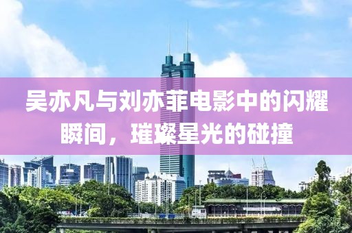 吴亦凡与刘亦菲电影中的闪耀瞬间，璀璨星光的碰撞
