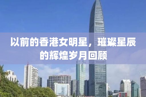 以前的香港女明星，璀璨星辰的辉煌岁月回顾