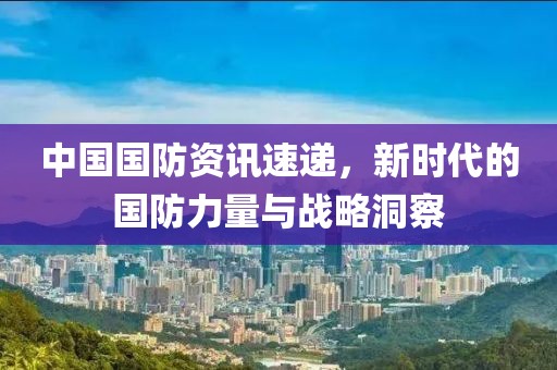 中国国防资讯速递，新时代的国防力量与战略洞察