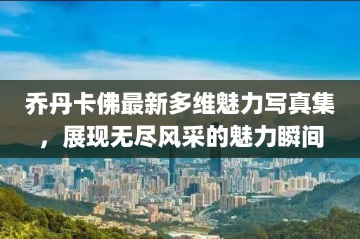 乔丹卡佛最新多维魅力写真集，展现无尽风采的魅力瞬间