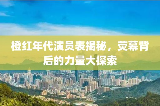 橙红年代演员表揭秘，荧幕背后的力量大探索