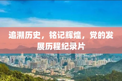 追溯历史，铭记辉煌，党的发展历程纪录片