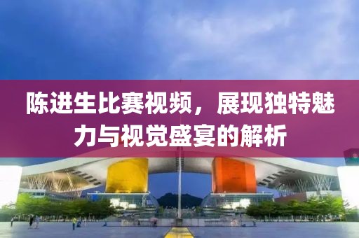陈进生比赛视频，展现独特魅力与视觉盛宴的解析