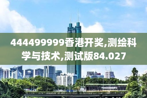 444499999香港开奖,测绘科学与技术,测试版84.027