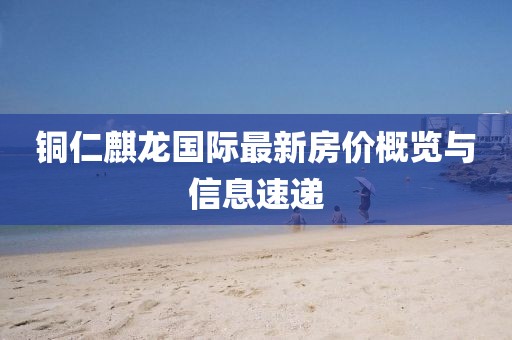铜仁麒龙国际最新房价概览与信息速递