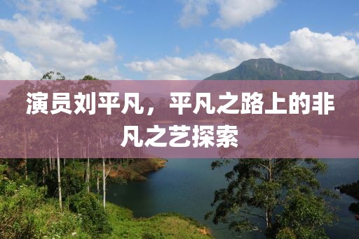 演员刘平凡，平凡之路上的非凡之艺探索