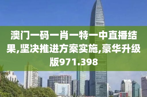澳门一码一肖一特一中直播结果,坚决推进方案实施,豪华升级版971.398