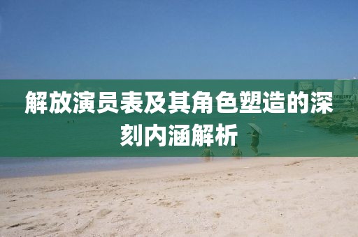 解放演员表及其角色塑造的深刻内涵解析