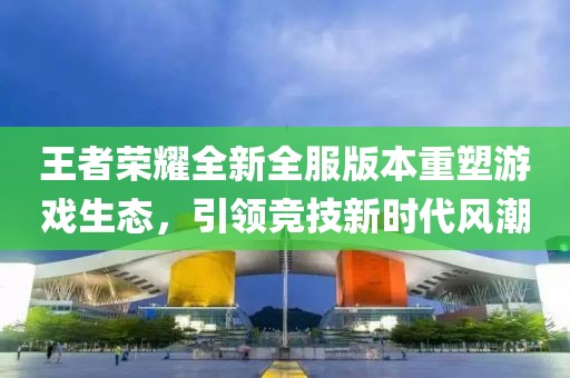 王者荣耀全新全服版本重塑游戏生态，引领竞技新时代风潮