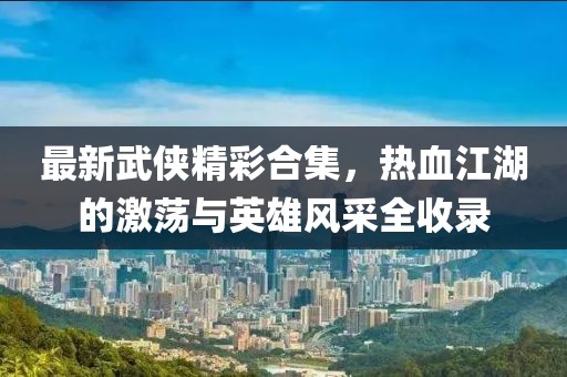 最新武侠精彩合集，热血江湖的激荡与英雄风采全收录