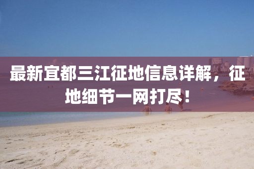 最新宜都三江征地信息详解，征地细节一网打尽！