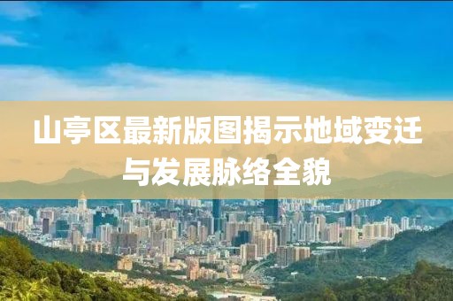 山亭区最新版图揭示地域变迁与发展脉络全貌