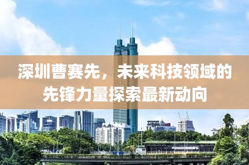 深圳曹赛先，未来科技领域的先锋力量探索最新动向
