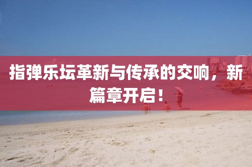 指弹乐坛革新与传承的交响，新篇章开启！