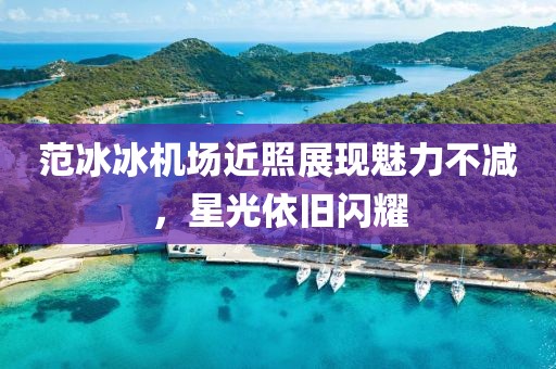 范冰冰机场近照展现魅力不减，星光依旧闪耀