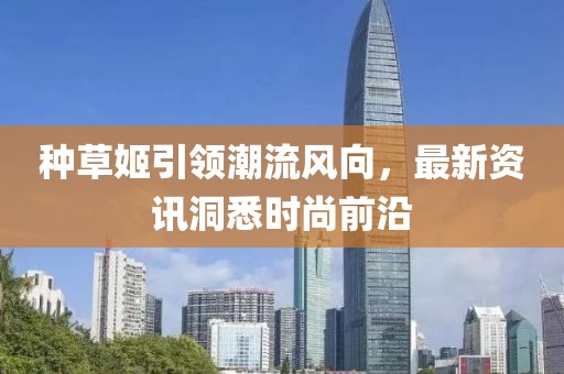 种草姬引领潮流风向，最新资讯洞悉时尚前沿