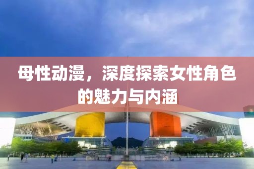 母性动漫，深度探索女性角色的魅力与内涵