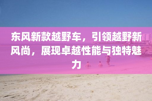 东风新款越野车，引领越野新风尚，展现卓越性能与独特魅力