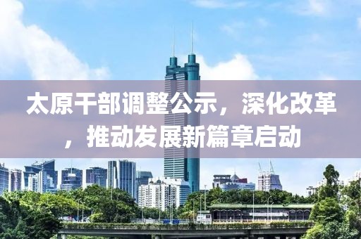 太原干部调整公示，深化改革，推动发展新篇章启动
