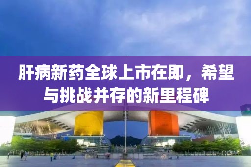 肝病新药全球上市在即，希望与挑战并存的新里程碑