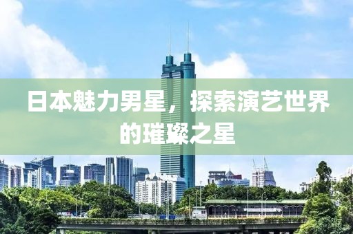 日本魅力男星，探索演艺世界的璀璨之星