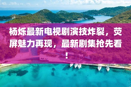 杨烁最新电视剧演技炸裂，荧屏魅力再现，最新剧集抢先看！