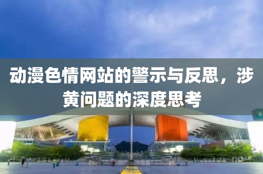 动漫色情网站的警示与反思，涉黄问题的深度思考