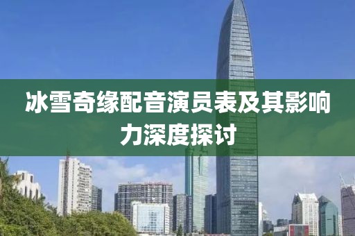 冰雪奇缘配音演员表及其影响力深度探讨