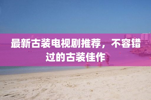 最新古装电视剧推荐，不容错过的古装佳作