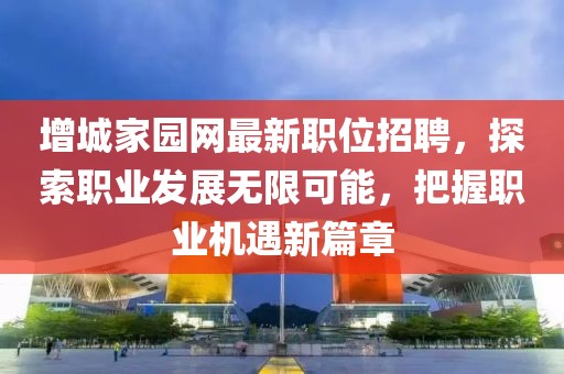增城家园网最新职位招聘，探索职业发展无限可能，把握职业机遇新篇章