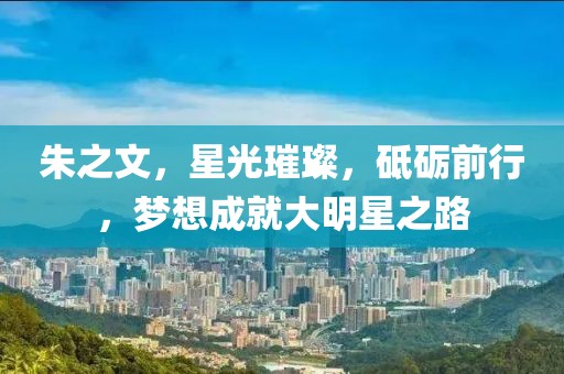朱之文，星光璀璨，砥砺前行，梦想成就大明星之路