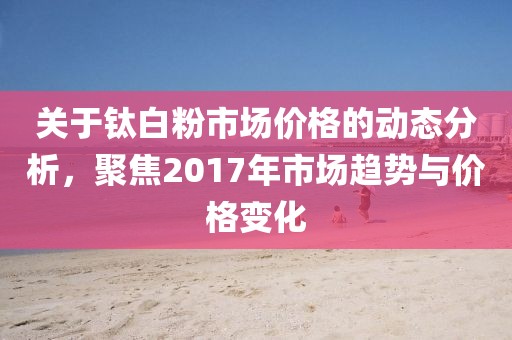 关于钛白粉市场价格的动态分析，聚焦2017年市场趋势与价格变化