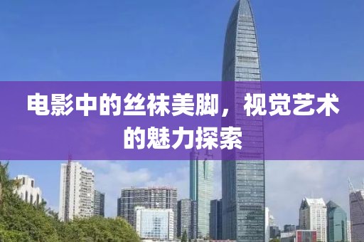 电影中的丝袜美脚，视觉艺术的魅力探索