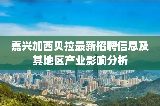 嘉兴加西贝拉最新招聘信息及其地区产业影响分析