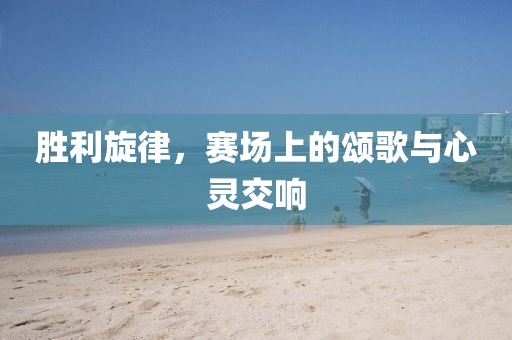 胜利旋律，赛场上的颂歌与心灵交响
