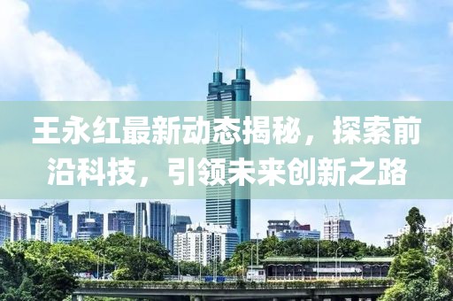 王永红最新动态揭秘，探索前沿科技，引领未来创新之路