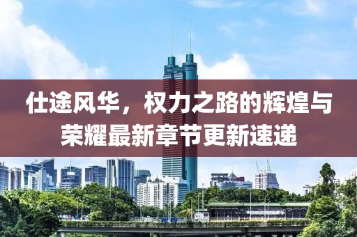 仕途风华，权力之路的辉煌与荣耀最新章节更新速递