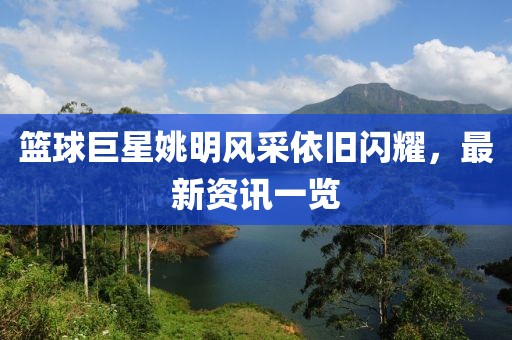 篮球巨星姚明风采依旧闪耀，最新资讯一览