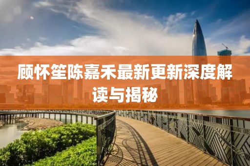 顾怀笙陈嘉禾最新更新深度解读与揭秘