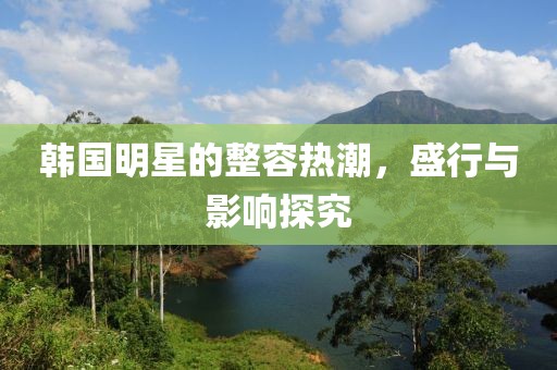 韩国明星的整容热潮，盛行与影响探究