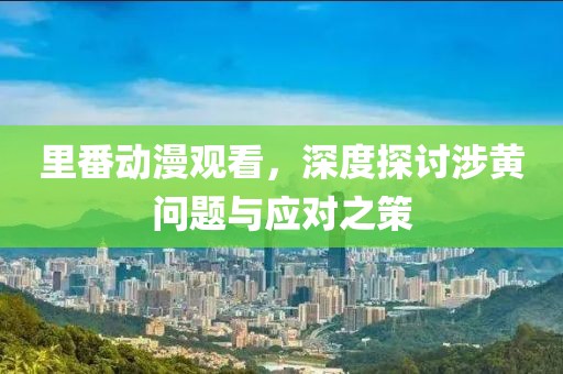 里番动漫观看，深度探讨涉黄问题与应对之策