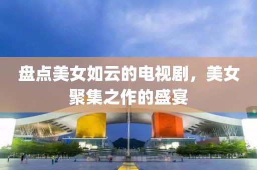 盘点美女如云的电视剧，美女聚集之作的盛宴