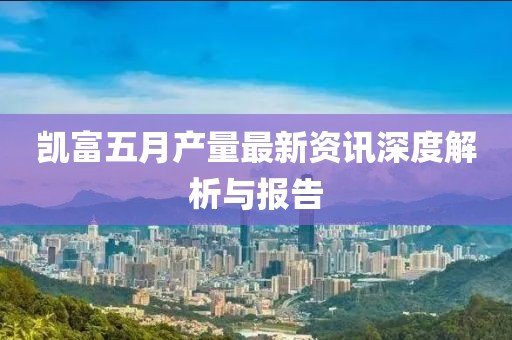 凯富五月产量最新资讯深度解析与报告