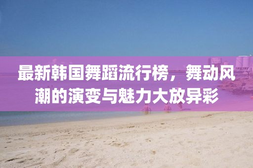最新韩国舞蹈流行榜，舞动风潮的演变与魅力大放异彩