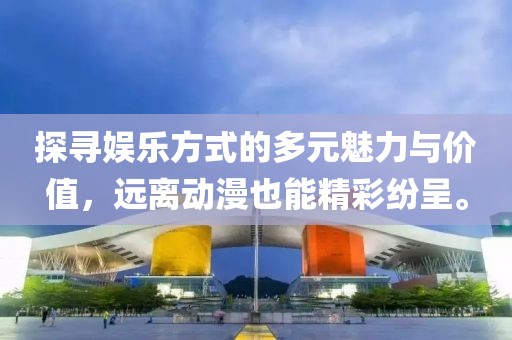 探寻娱乐方式的多元魅力与价值，远离动漫也能精彩纷呈。