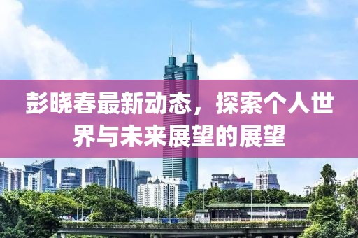 彭晓春最新动态，探索个人世界与未来展望的展望