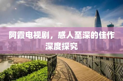 阿霞电视剧，感人至深的佳作深度探究