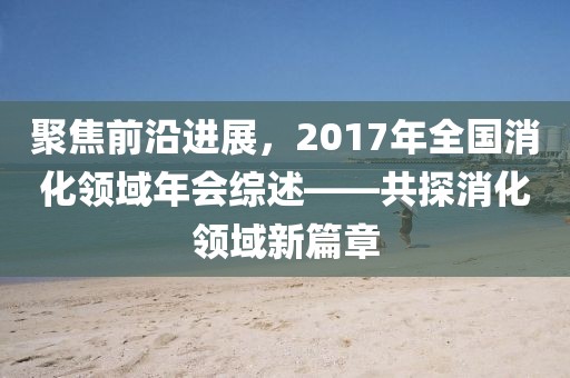 聚焦前沿进展，2017年全国消化领域年会综述——共探消化领域新篇章