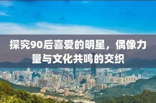 探究90后喜爱的明星，偶像力量与文化共鸣的交织