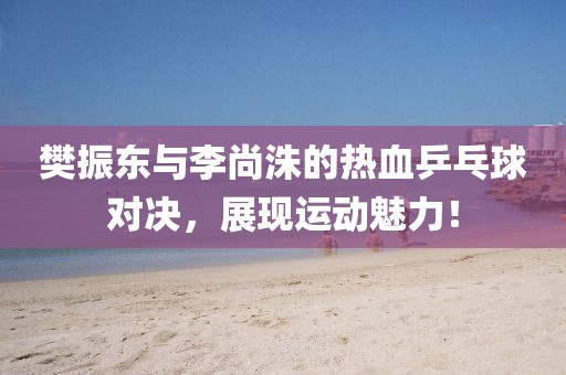 樊振东与李尚洙的热血乒乓球对决，展现运动魅力！